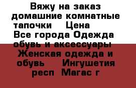Вяжу на заказ домашние комнатные тапочки. › Цена ­ 800 - Все города Одежда, обувь и аксессуары » Женская одежда и обувь   . Ингушетия респ.,Магас г.